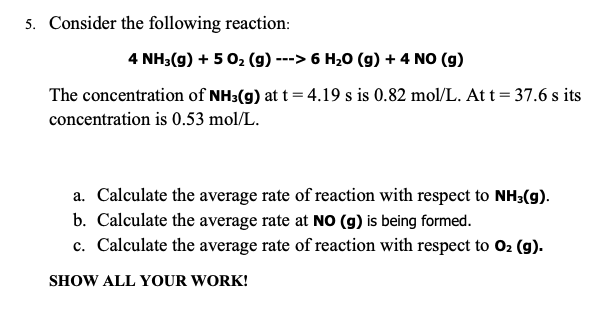 5. Consider the following reaction:
4 NH3(g) + 5O₂ (g) ---> 6 H₂O (g) + 4 NO (g)
The concentration of NH3(g) at t = 4.19 s is 0.82 mol/L. At t = 37.6 s its
concentration is 0.53 mol/L.
a. Calculate the average rate of reaction with respect to NH3(g).
b. Calculate the average rate at NO (g) is being formed.
c. Calculate the average rate of reaction with respect to O₂ (g).
SHOW ALL YOUR WORK!