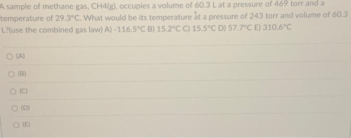 A sample of methane gas, CH4(g), occupies a volume of 60.3 L at a pressure of 469 torr and a
temperature of 29.3°C. What would be its temperature at a pressure of 243 torr and volume of 60.3
L?(use the combined gas law) A) -116.5°C B) 15.2°C C) 15.5°C D) 57.7°C E) 310.6°C
O (A)
O
(B)
(C)
(D)