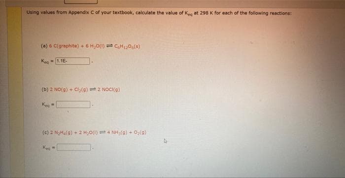 Using values from Appendix C of your textbook, calculate the value of Keq at 298 K for each of the following reactions:
(a) 6 C(graphite) + 6 H₂O(1) C6H1206(5)
Keq=1.1E-
(b) 2 NO(g) + Cl₂(g) = 2 NOCI(g)
Kea
(c) 2 N₂Ha(g) + 2 H₂O(1) = 4 NHy(9) + O₂(g)
Kea