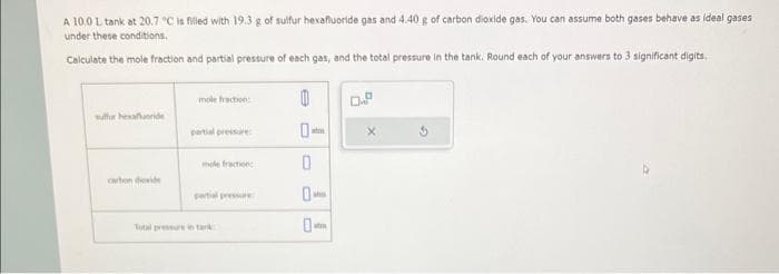 A 10.0 L tank at 20.7 °C is filled with 19.3 g of sulfur hexafluoride gas and 4.40 g of carbon dioxide gas. You can assume both gases behave as ideal gases
under these conditions.
Calculate the mole fraction and partial pressure of each gas, and the total pressure in the tank. Round each of your answers to 3 significant digits.
sulfur hexafluoride
carbon dioxide
mole fraction:
partial pressure
mole fraction
partial pressure
Total pressure in tank
B
0-
0
atm
shu
atm
D
X