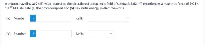 A proton traveling at 26.6° with respect to the direction of a magnetic field of strength 3.62 mT experiences a magnetic force of 9.01 x
1017 N. Calculate (a) the proton's speed and (b) its kinetic energy in electron-volts.
(a) Number i
Units
(b) Number
Units
