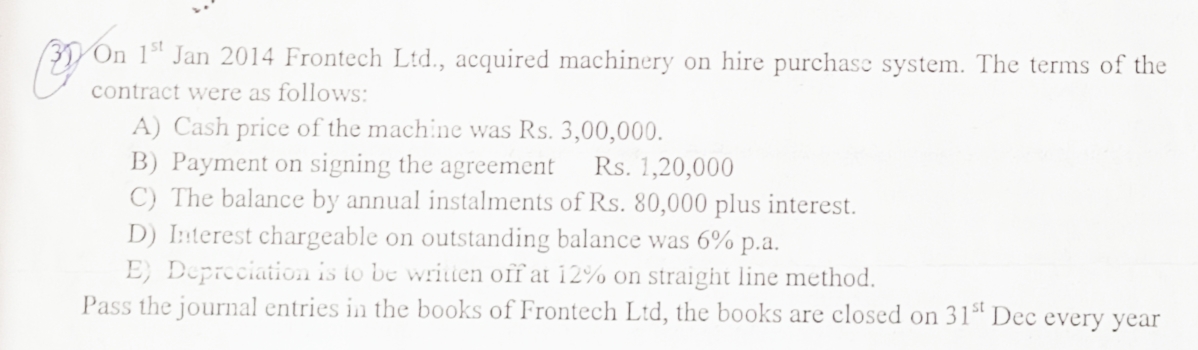 On 1 Jan 2014 Frontech Ltd., acquired machinery on hire purchase system. The terms of the
U contract were as follows:
A) Cash price of the machine was Rs. 3,00,000.
B) Payment on signing the agreement
C) The balance by annual instalments of Rs. 80,000 plus interest.
D) Interest chargeable on outstanding balance was 6% p.a.
E} Depreciation is to be writien off at 12% on straight line method.
Pass the journal entries in the books of Frontech Ltd, the books are closed on 31" Dec every year
Rs. 1,20,000
