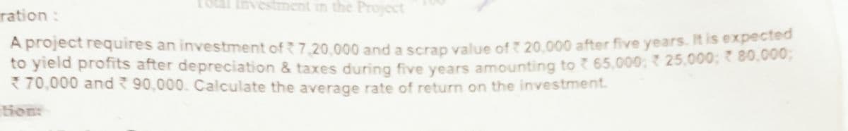 1otal Investment in the Project
ration :
A project requires an investment of 7.20.000 and a scrap value of 20,000 after five years. It is expected
to yield profits after depreciation & taxes during five years amounting to 65,000; 25.000: 80.000,
3 70,000 and 90,000. Calculate the average rate of return on the investment.
tion:
