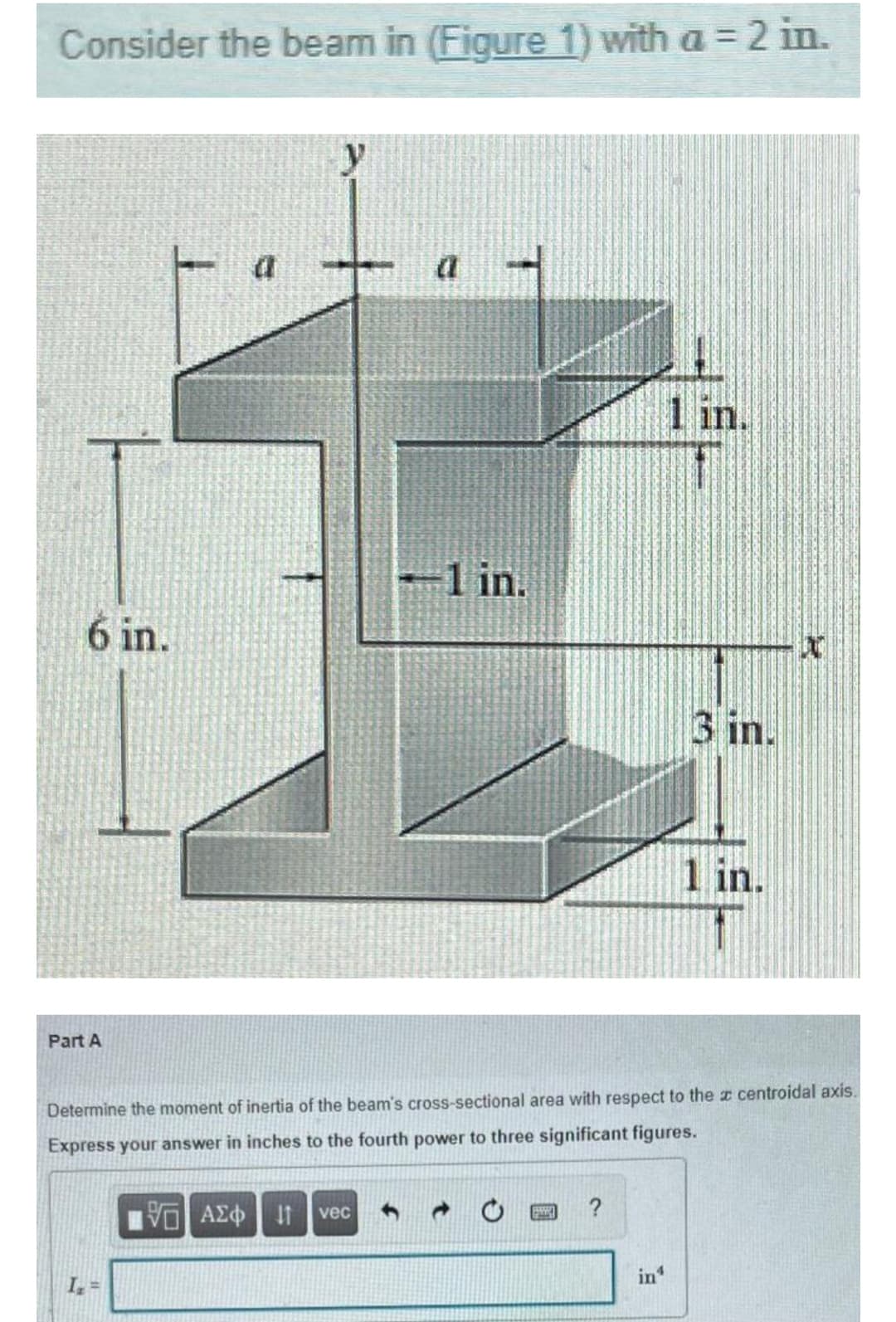 Consider the beam in (Figure 1) with a = 2 in.
y
1 in.
1 in.
6 in.
3 in.
1 in.
Part A
Determine the moment of inertia of the beam's cross-sectional area with respect to the r centroidal axis.
Express your answer in inches to the fourth power to three significant figures.
vec
?
in
I, =
