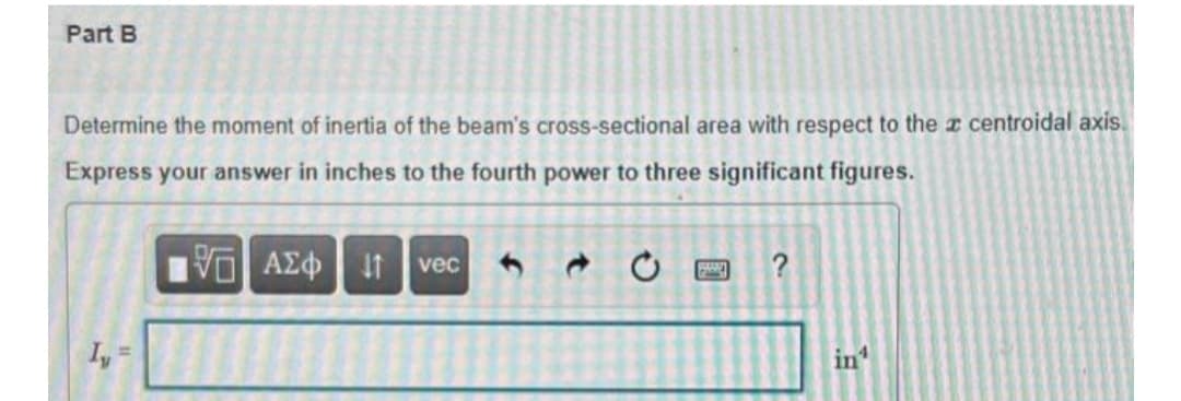 Part B
Determine the moment of inertia of the beam's cross-sectional area with respect to the z centroidal axis.
Express your answer in inches to the fourth power to three significant figures.
vec
?
I, =
in
