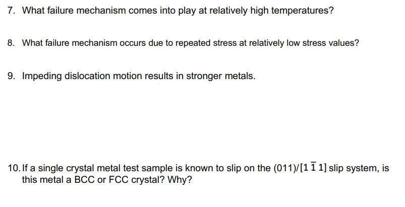 7. What failure mechanism comes into play at relatively high temperatures?
8. What failure mechanism occurs due to repeated stress at relatively low stress values?
9. Impeding dislocation motion results in stronger metals.
10. If a single crystal metal test sample is known to slip on the (011)/[11 1] slip system, is
this metal a BCC or FCC crystal? Why?
