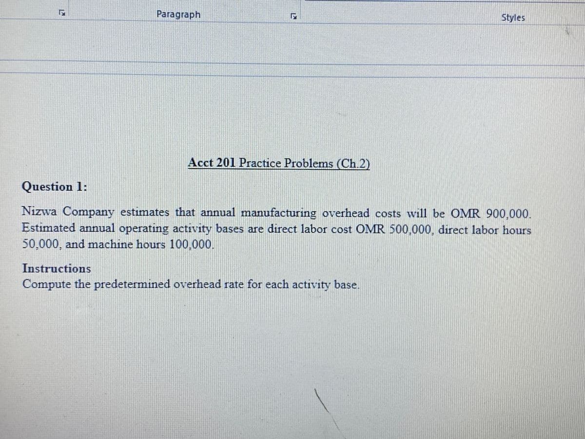 Paragraph
Styles
Acct 201 Practice Problems (Ch.2)
Question 1:
Nizwa Company estimates that annual manufacturing overhead costs will be OMR 900,000.
Estimated annual operating activity bases are direct labor cost OMR 500,000, direct labor hours
50,000, and machine hours 100,000.
Instructions
Compute the predetermined overhead rate for each activity base.
