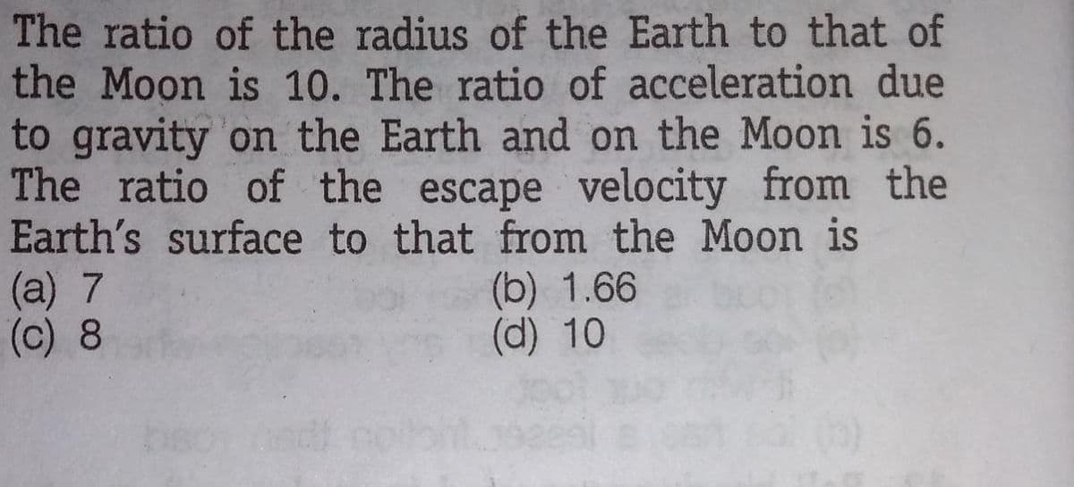 The ratio of the radius of the Earth to that of
the Moon is 10. The ratio of acceleration due
to gravity on the Earth and on the Moon is 6.
The ratio of the escape velocity from the
Earth's surface to that from the Moon is
(a) 7
(c) 8
(b) 1.66
(d) 10
