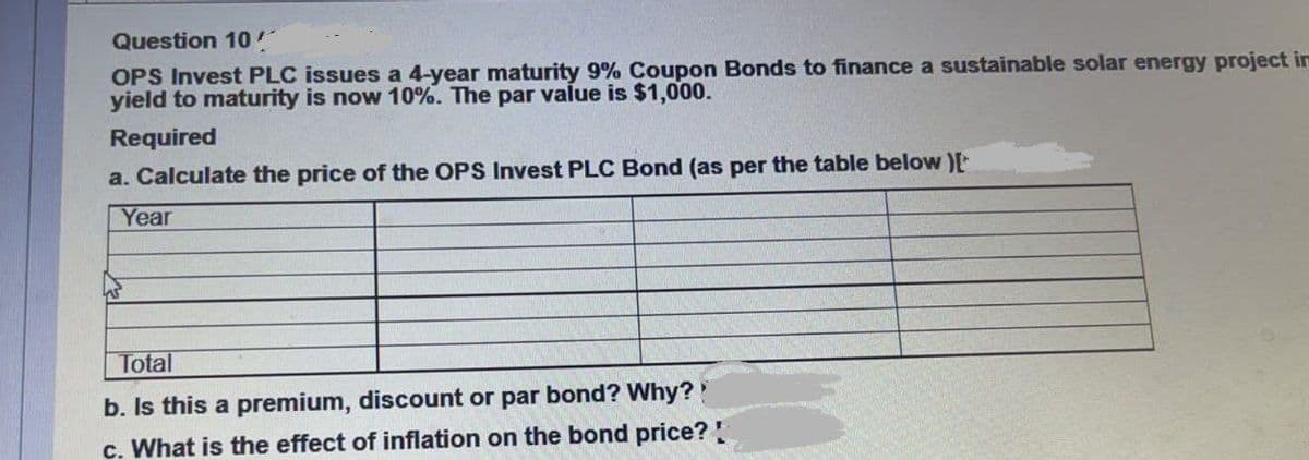 Question 10
OPS Invest PLC issues a 4-year maturity 9% Coupon Bonds to finance a sustainable solar energy project in
yield to maturity is now 10%. The par value is $1,000.
Required
a. Calculate the price of the OPS Invest PLC Bond (as per the table below )[
Year
Total
b. Is this a premium, discount or par bond? Why?
c. What is the effect of inflation on the bond price?!
