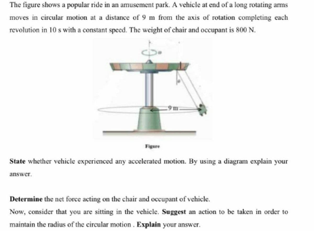 The figure shows a popular ride in an amusement park. A vehicle at end of a long rotating arms
moves in circular motion at a distance of 9 m from the axis of rotation completing each
revolution in 10 s with a constant speed. The weight of chair and occupant is 800 N.
9 m
Figure
State whether vehicle experienced any accelerated motion. By using a diagram explain your
answer.
Determine the net force acting on the chair and occupant of vehicle.
Now, consider that you are sitting in the vehicle. Suggest an action to be taken in order to
maintain the radius of the circular motion . Explain your answer.
