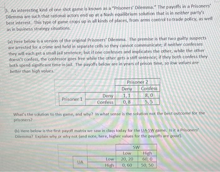 3. An interesting kind of one shot game is known as a "Prisoners' Dilemma." The payoffs in a Prisoners'
Dilemma are such that rational actors end up at a Nash equilibrium solution that is in neither party's
best interest. This type of game crops up in all kinds of places, from arms control to trade policy, as well
as in business strategy situations.
(a) Here below is a version of the original Prisoners' Dilemma. The premise is that two guilty suspects
are arrested for a crime and held in separate cells so they cannot communicate; if neither confesses
they will each get a small jail sentence; but if one con fesses and implicates the other, while the other
doesn't confess, the confessor goes free while the other gets a stiff sentence; if they both confess they
both spend significant time in jail. The payoffs below are in years of prison time, so low values are
better than high values.
Prisoner 2
Deny
Confess
8,0
5,5
1,1
Deny
Confess
Prisoner 1
0,8
What's the solution to this game, and why? In what sense is the solution not the best outcome for the
prisoners?
(b) Here below is the first payoff matrix we saw in class today for the UA-SW game. Is it a Prisoners'
Dilemma? Explain why or why not (and note, here, higher values for the payoffs are good).
SW
High
60, 0
50, 50
Low
Low
20, 20
0, 60
UA
High
