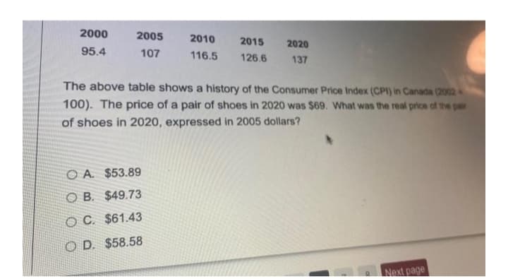 2000
2005
2010
2015
2020
95.4
107
116.5
126.6
137
The above table shows a history of the Consumer Price Index (CPI) in Canada (2002
100). The price of a pair of shoes in 2020 was $69. What was the real price of the pair
of shoes in 2020, expressed in 2005 dollars?
O A. $53.89
O B. $49.73
O C. $61.43
O D. $58.58
Next page
