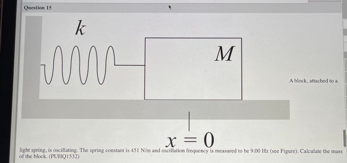 Question 15
k
A block, attached to a
X = 0
light spring, is oscillating. The spring constant is 451 N/m and oscillation frequency is measured to be 9.00 Hz (see Figure). Calculate the mass
of the block. (PUHQ1532)
