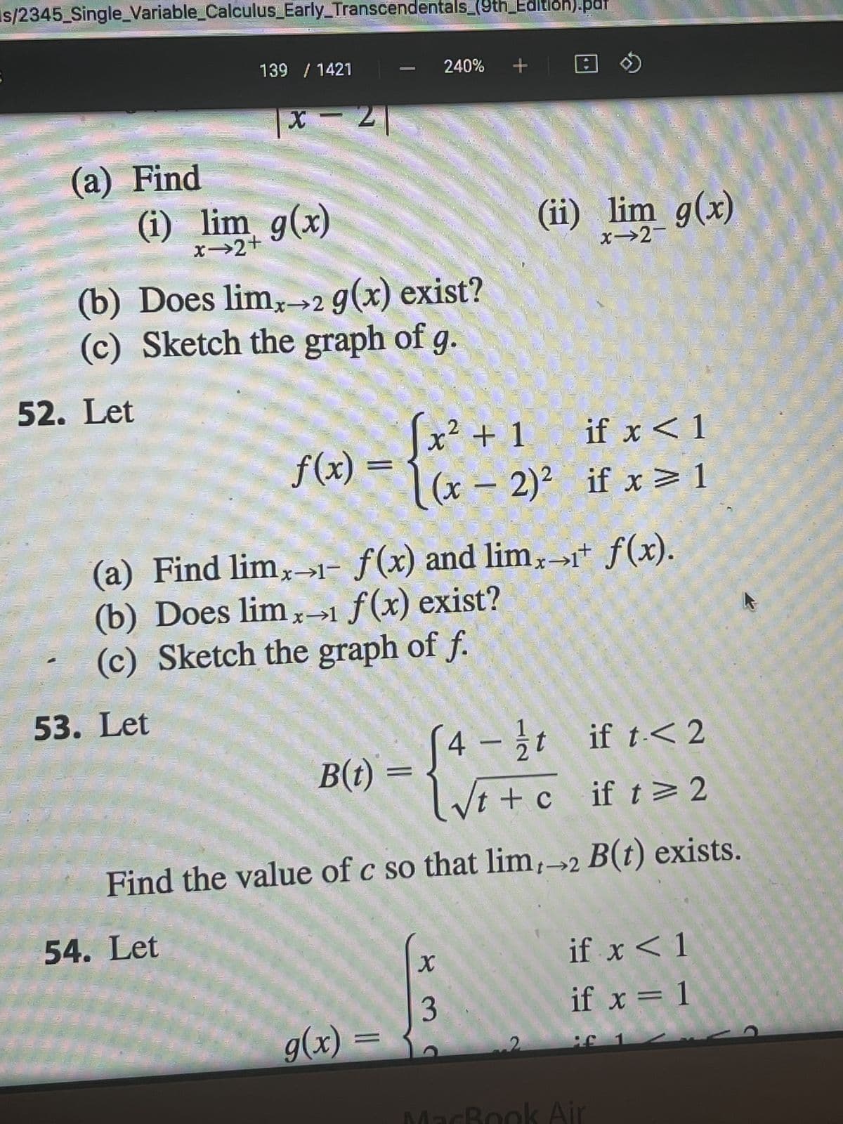 s/2345_Single Variable_Calculus_Early_Transcendentals_(9th Edition).par
(a) Find
52. Let
ES
139 / 1421
(i) lim g(x)
x⇒2+
X
|x 21
53. Let
(b) Does limx→2 g(x) exist?
(c) Sketch the graph of g.
54. Let
f(x)
1
- {x
B(t) =
240% + |
(a) Find limx→- f(x) and limx→+ f(x).
(b) Does limx→ f(x) exist?
(c) Sketch the graph of f.
g(x) =
2
√x² + 1
[(x - 2)²
[4-t if t<2
√t+c if t≥ 2
Find the value of c so that lim,→2 B(t) exists.
=
(ii) lim_g(x)
x-2-
X
3
if x < 1
if x = 1
1302
if x < 1
if x = 1
MacBook Air