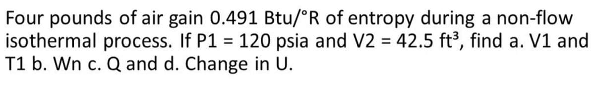 Four pounds of air gain 0.491 Btu/°R of entropy during a non-flow
isothermal process. If P1 = 120 psia and V2 = 42.5 ft³, find a. V1 and
T1 b. Wn c. Q and d. Change in U.
