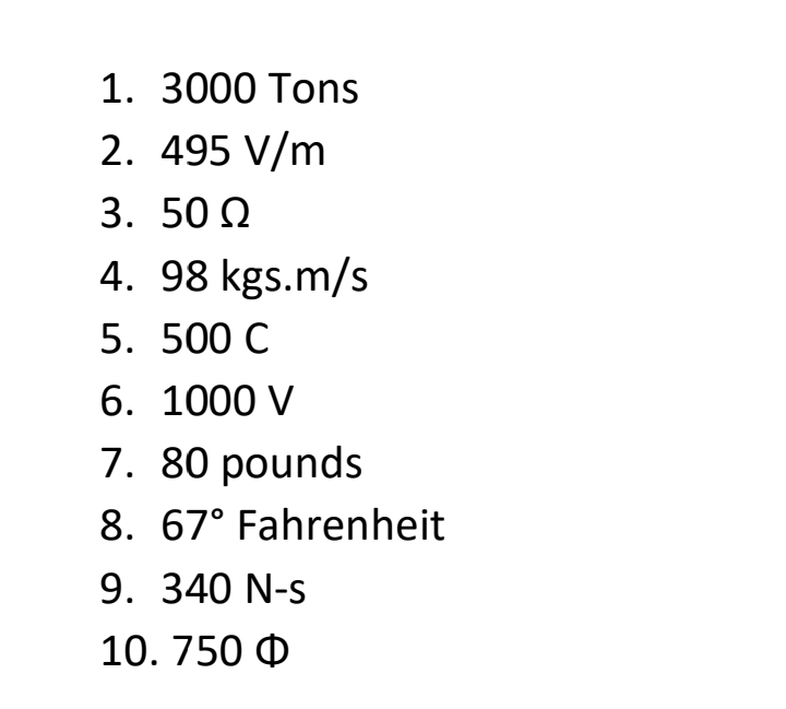 1. 3000 Tons
2. 495 V/m
3. 50 Q
4. 98 kgs.m/s
5. 500 C
6. 1000 V
7. 80 pounds
8. 67° Fahrenheit
9. 340 N-s
10. 750 0
