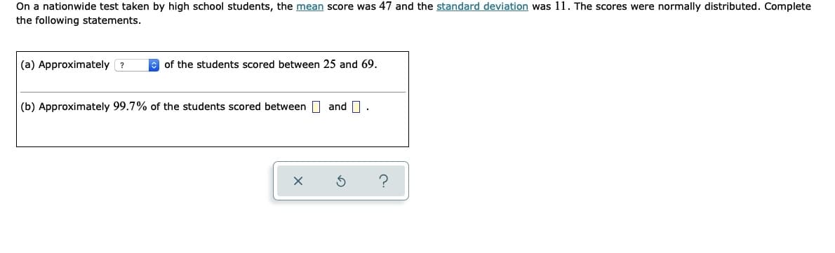 On a nationwide test taken by high school students, the mean score was 47 and the standard deviation was 11. The scores were normally distributed. Complete
the following statements.
(a) Approximately ?
E of the students scored between 25 and 69.
(b) Approximately 99.7% of the students scored between and .
