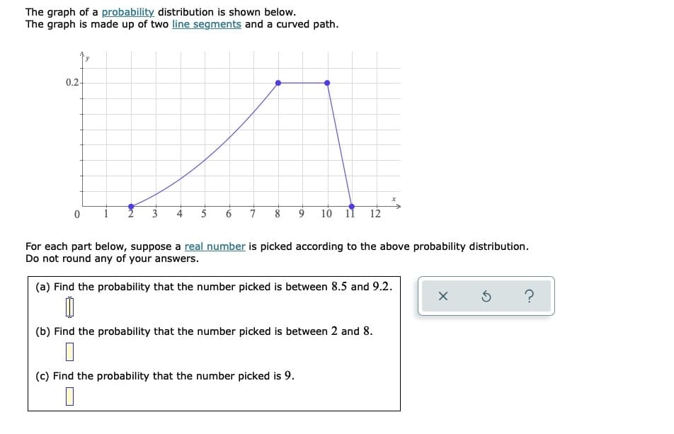 The graph of a probability distribution is shown below.
The graph is made up of two line segments and a curved path.
0.2-
7
9
10 11
12
For each part below, suppose a real number is picked according to the above probability distribution.
Do not round any of your answers.
(a) Find the probability that the number picked is between 8.5 and 9.2.
(b) Find the probability that the number picked is between 2 and 8.
(c) Find the probability that the number picked is 9.
