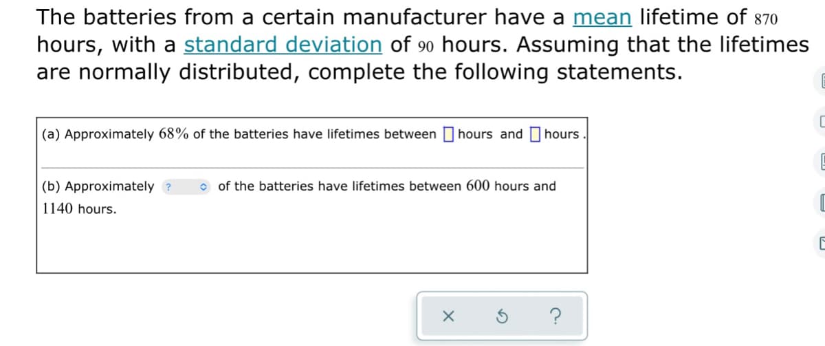 The batteries from a certain manufacturer have a mean lifetime of 870
hours, with a standard deviation of 90 hours. Assuming that the lifetimes
are normally distributed, complete the following statements.
(a) Approximately 68% of the batteries have lifetimes between
hours and I hours.
(b) Approximately ?
o of the batteries have lifetimes between 600 hours and
1140 hours.
?
