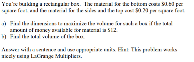 You're building a rectangular box. The material for the bottom costs $0.60 per
square foot, and the material for the sides and the top cost $0.20 per square foot.
a) Find the dimensions to maximize the volume for such a box if the total
amount of money available for material is $12.
b) Find the total volume of the box.
Answer with a sentence and use appropriate units. Hint: This problem works
nicely using LaGrange Multipliers.
