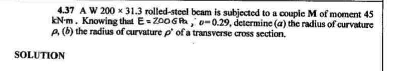 4.37 A W 200 x 31.3 rolled-steel beam is subjected to a couple M of moment 45
kN-m. Knowing that E= Z00GPA, v=0.29, determine (a) the radius of curvature
P. (b) the radius of curvature p' of a transverse cross section.
SOLUTION
