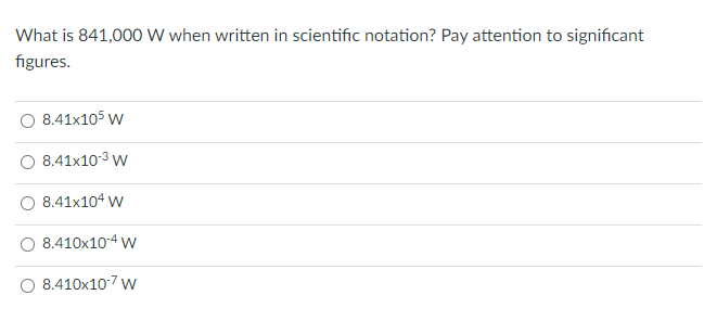 What is 841,000 W when written in scientific notation? Pay attention to significant
figures.
O 8.41x105 w
O 8.41x10-3 w
8.41x104 w
8.410x10-4 w
8.410x107 w
