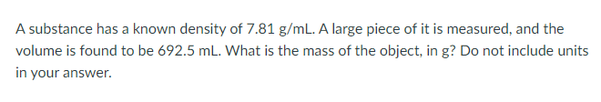 A substance has a known density of 7.81 g/mL. A large piece of it is measured, and the
volume is found to be 692.5 mL. What is the mass of the object, in g? Do not include units
in your answer.
