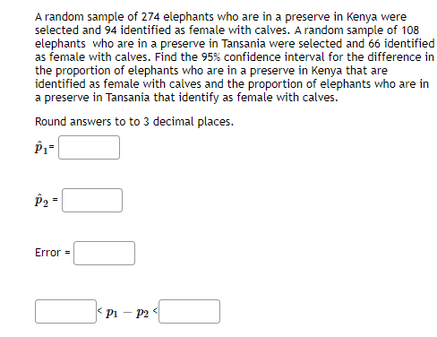 A random sample of 274 elephants who are in a preserve in Kenya were
selected and 94 identified as female with calves. A random sample of 108
elephants who are in a preserve in Tansania were selected and 66 identified
as female with calves. Find the 95% confidence interval for the difference in
the proportion of elephants who are in a preserve in Kenya that are
identified as female with calves and the proportion of elephants who are in
a preserve in Tansania that identify as female with calves.
Round answers to to 3 decimal places.
P2
Error =
* pi – P2 <
