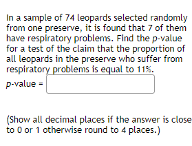 In a sample of 74 leopards selected randomly
from one preserve, it is found that 7 of them
have respiratory problems. Find the p-value
for a test of the claim that the proportion of
all leopards in the preserve who suffer from
respiratory problems is equal to 11%.
p-value =
(Show all decimal places if the answer is close
to 0 or 1 otherwise round to 4 places.)
