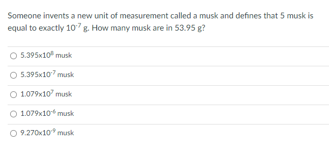 Someone invents a new unit of measurement called a musk and defines that 5 musk is
equal to exactly 107g. How many musk are in 53.95 g?
5.395x108 musk
O 5.395x107 musk
1.079x107 musk
O 1.079x10-6 musk
O 9.270x10-9 musk
