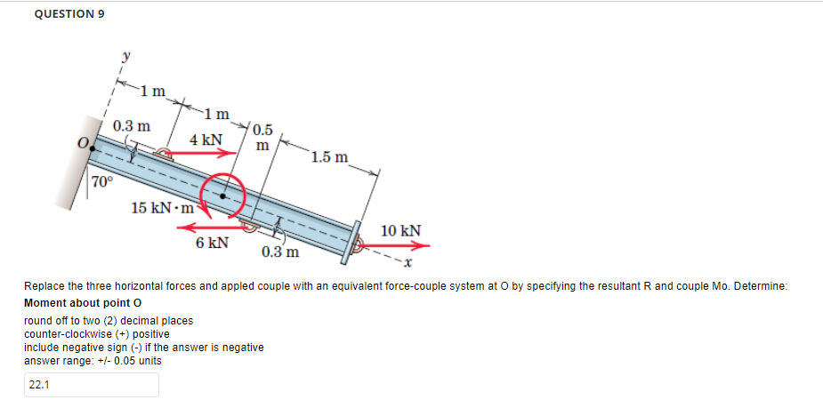 QUESTION 9
1 m
0.3 m
70°
1 m
4 kN
0.5
m
1.5 m
15 kN.m
10 KN
6 KN
0.3 m
Replace the three horizontal forces and appled couple with an equivalent force-couple system at O by specifying the resultant R and couple Mo. Determine:
Moment about point O
round off to two (2) decimal places
counter-clockwise (+) positive
include negative sign (-) if the answer is negative
answer range: +/- 0.05 units
22.1