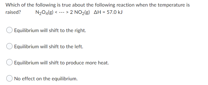 Which of the following is true about the following reaction when the temperature is
raised? N₂O4(g) < > 2 NO₂(g) AH = 57.0 kJ
Equilibrium will shift to the right.
Equilibrium will shift to the left.
Equilibrium will shift to produce more heat.
No effect on the equilibrium.