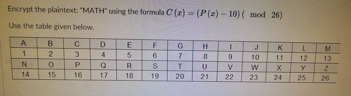 Encrypt the plaintext: "MATH" using the formula C (r)
= (P (x)- 10) ( mod 26)
Use the table given below.
B.
G
H.
J
K
3
寸
9.
8.
10
11
12
13
P.
S.
14
15
16
17
18
19
20
21 22 23
| 24
| 25
26
O/7T
AINA
