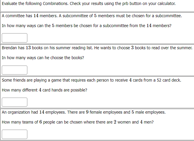 Evaluate the following Combinations. Check your results using the prb button on your calculator.
A committee has 14 members. A subcommittee of 5 members must be chosen for a subcommittee.
In how many ways can the 5 members be chosen for a subcommittee from the 14 members?
Brendan has 13 books on his summer reading list. He wants to choose 3 books to read over the summer.
In how many ways can he choose the books?
Some friends are playing a game that requires each person to receive 4 cards from a 52 card deck.
How many different 4 card hands are possible?
An organization had 14 employees. There are 9 female employees and 5 male employees.
How many teams of 6 people can be chosen where there are 2 women and 4 men?
