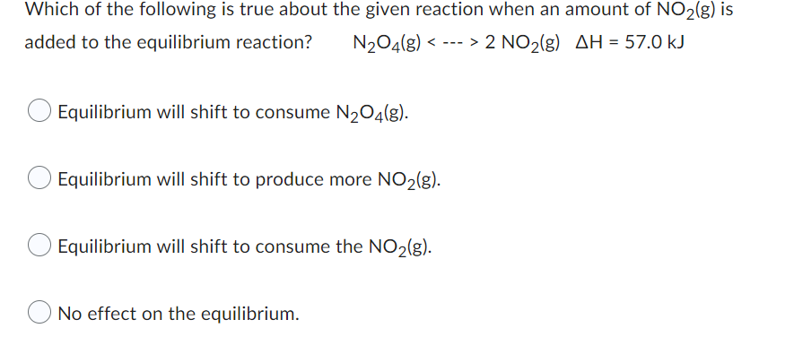 Which of the following is true about the given reaction when an amount of NO₂(g) is
added to the equilibrium reaction?
N₂O4(g) < > 2 NO₂(g) AH = 57.0 kJ
Equilibrium will shift to consume N₂O4(g).
Equilibrium will shift to produce more NO₂(g).
Equilibrium will shift to consume the NO₂(g).
No effect on the equilibrium.