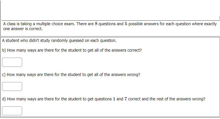A class is taking a multiple choice exam. There are 8 questions and 5 possible answers for each question where exactly
one answer is correct.
A student who didn't study randomly guessed on each question.
b) How many ways are there for the student to get all of the answers correct?
c) How many ways are there for the student to get all of the answers wrong?
d) How many ways are there for the student to get questions 1 and 7 correct and the rest of the answers wrong?
