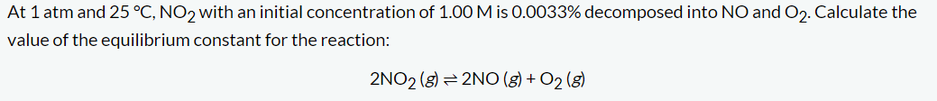 At 1 atm and 25 °C, NO2 with an initial concentration of 1.00 M is 0.0033% decomposed into NO and O2. Calculate the
value of the equilibrium constant for the reaction:
2NO2 (g) 2NO(g) + O2(g)