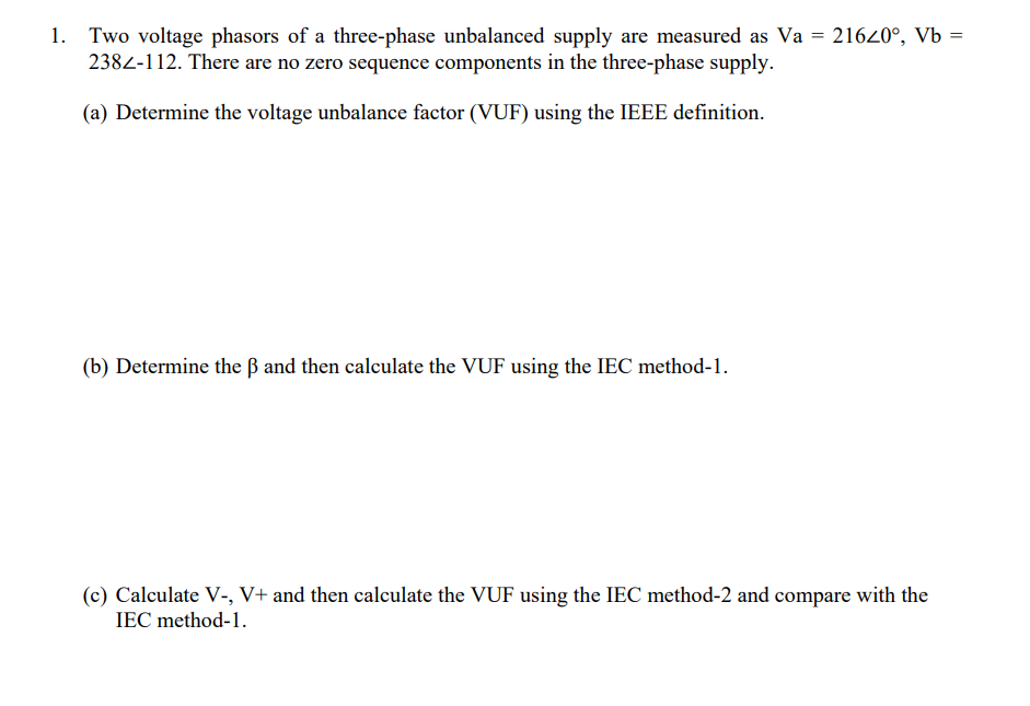 Two voltage phasors of a three-phase unbalanced supply are measured as Va = 21620°, Vb =
2382-112. There are no zero sequence components in the three-phase supply.
(a) Determine the voltage unbalance factor (VUF) using the IEEE definition.
(b) Determine the ß and then calculate the VUF using the IEC method-1.
(c) Calculate V-, V+ and then calculate the VUF using the IEC method-2 and compare with the
IEC method-1.