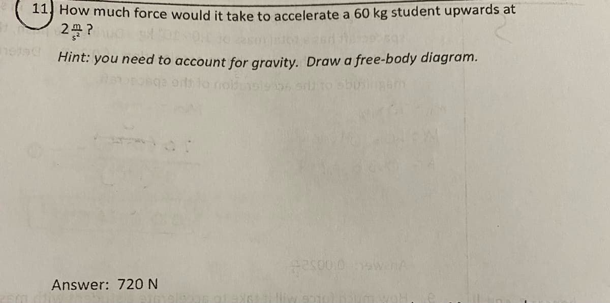 11 How much force would it take to accelerate a 60 kg student upwards at
2 ?
Hint:
you need to account for gravity. Draw a free-body diagram.
ords lo noide
Answer: 72ON
