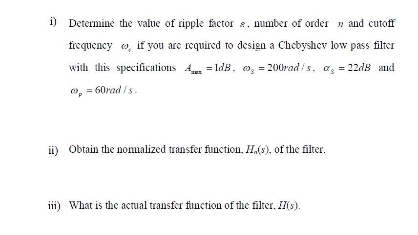 i)
Determine the value of ripple factor e, number of order n and cutoff
frequency o, if you are required to design a Chebyshev low pass filter
with this specifications A = ldB, @, = 200rad / s, a, = 22DB and
max
0, = 60rad / s.
ii)
Obtain the normalized transfer function, H(s), of the filter.
iii) What is the actual transfer function of the filter, H(s).
