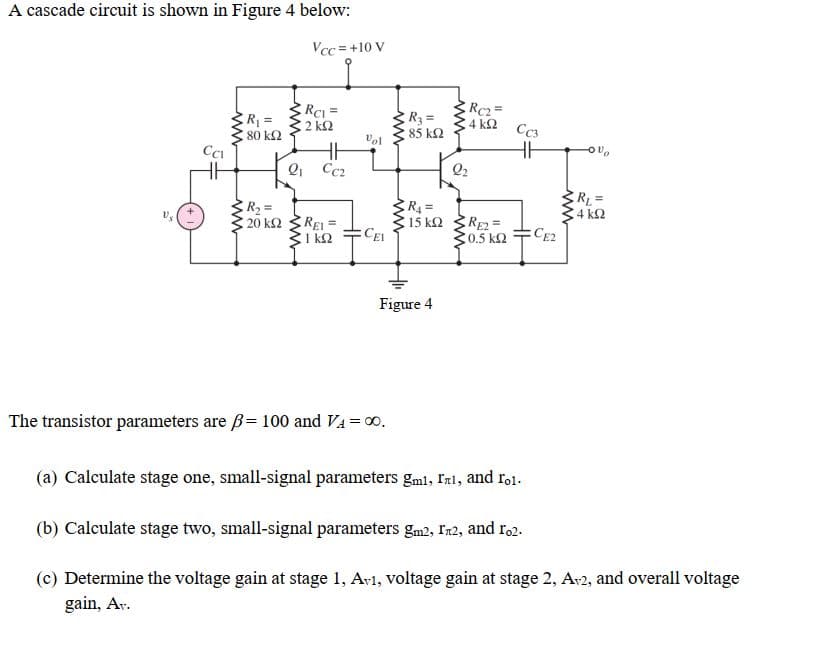 A cascade circuit is shown in Figure 4 below:
Vcc =+10 V
RCI =
2 k2
RC2=
R3 =
85 k2
R =
4 k2
Cc3
80 k2
Vel
Q1 Cc2
Q2
R2 =
20 k2
C4 k2
EREI=
1 k2
RE=
C0.5 k2
15 k2
CEI
CE2
Figure 4
The transistor parameters are ß= 100 and VA = 00.
(a) Calculate stage one, small-signal parameters gml, Inl, and rol-
(b) Calculate stage two, small-signal parameters gm2, Ir2, and r,2.
(c) Determine the voltage gain at stage 1, Av1, voltage gain at stage 2, Ar2, and overall voltage
gain, Ar.
www
ww

