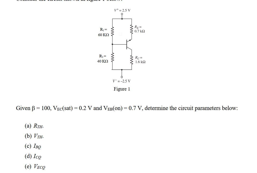 v+ = 2.5 V
RE=
0.7 k2
R1 =
60 ΚΩ
R2 =
Rc=
40 KQ
1.6 kQ
V =-2.5 V
Figure 1
Given B = 100, VEC(sat) = 0.2 V and VEB(on) = 0.7 V, determine the circuit parameters below:
(а) RTH.
(b) Vтн.
(с) Іво
(d) Ico
(e) Veco
ww

