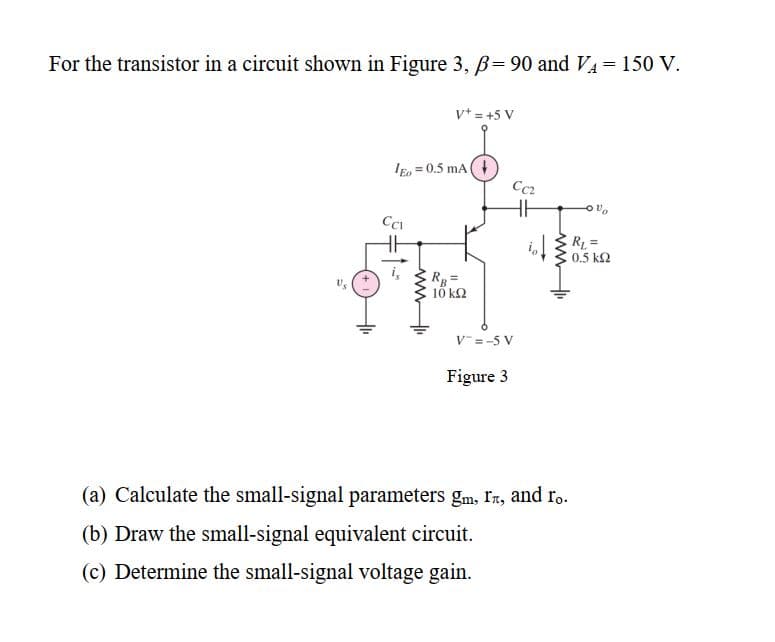 For the transistor in a circuit shown in Figure 3, B= 90 and VA= 150 V.
!!
vt = +5 V
IE, = 0.5 mA
Cc2
RL =
0.5 k2
10 k2
V=-5 V
Figure 3
(a) Calculate the small-signal parameters gm, In, and ro.
(b) Draw the small-signal equivalent circuit.
(c) Determine the small-signal voltage gain.
