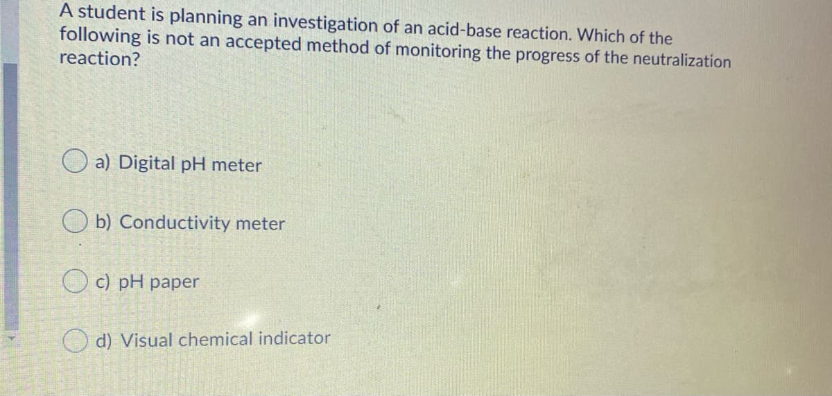 A student is planning an investigation of an acid-base reaction. Which of the
following is not an accepted method of monitoring the progress of the neutralization
reaction?
O a) Digital pH meter
O b) Conductivity meter
O c) pH paper
d) Visual chemical indicator
