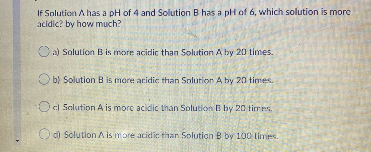 If Solution A has a pH of 4 and Solution B has a pH of 6, which solution is more
acidic? by how much?
O a) Solution B is more acidic than Solution A by 20 times.
b) Solution B is more acidic than Solution A by 20 times.
O c) Solution A is more acidic than Solution B by 20 times.
O d) Solution A is more acidic than Solution B by 100 times.
