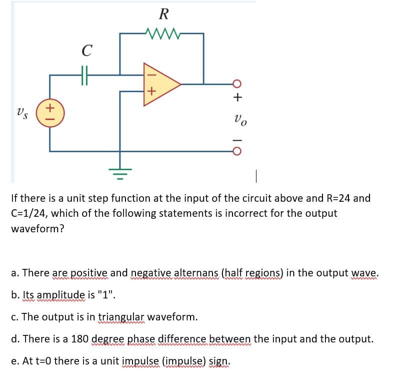 R
C
Vs
Vo
If there is a unit step function at the input of the circuit above and R=24 and
C=1/24, which of the following statements is incorrect for the output
waveform?
a. There are positive and negative alternans (half regions) in the output wave.
b. Its amplitude is "1".
c. The output is in triangular waveform.
d. There is a 180 degree phase difference between the input and the output.
www w
e. At t=0 there is a unit impulse (impulse) sign.
