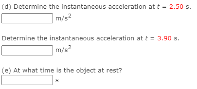 (d) Determine the instantaneous acceleration at t = 2.50 s.
m/s2
Determine the instantaneous acceleration at t = 3.90 s.
m/s2
(e) At what time is the object at rest?
