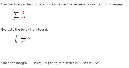 Use the Integral Test to determine whether the series is convergent or divergent.
00
Σ
n = 1
Evaluate the following integral.
dx
Since the integral --Select- v finite, the series is -Select-- v
