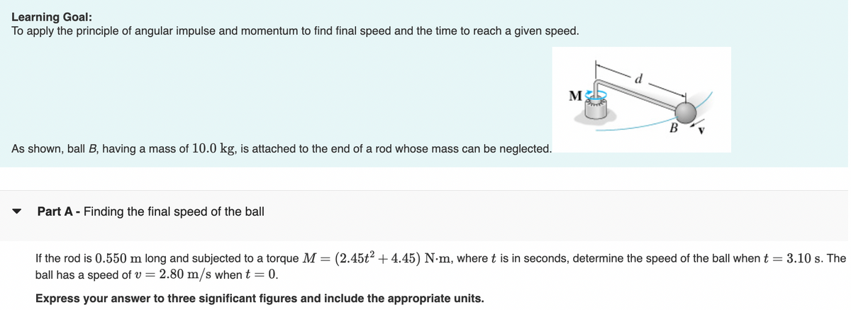 Learning Goal:
To apply the principle of angular impulse and momentum to find final speed and the time to reach a given speed.
M
B
As shown, ball B, having a mass of 10.0 kg, is attached to the end of a rod whose mass can be neglected.
Part A - Finding the final speed of the ball
If the rod is 0.550 m long and subjected to a torque M = (2.45t² + 4.45) N-m, where t is in seconds, determine the speed of the ball when t= 3.10 s. The
ball has a speed of v = 2.80 m/s when t = 0.
Express your answer to three significant figures and include the appropriate units.
