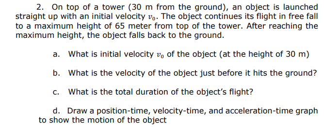 2. On top of a tower (30 m from the ground), an object is launched
straight up with an initial velocity vo. The object continues its flight in free fall
to a maximum height of 65 meter from top of the tower. After reaching the
maximum height, the object falls back to the ground.
a. What is initial velocity vo of the object (at the height of 30 m)
b. What is the velocity of the object just before it hits the ground?
c. What is the total duration of the object's flight?
d. Draw a position-time, velocity-time, and acceleration-time graph
to show the motion of the object

